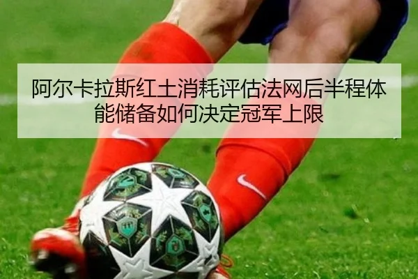 阿尔卡拉斯红土消耗评估法网后半程体能储备如何决定冠军上限